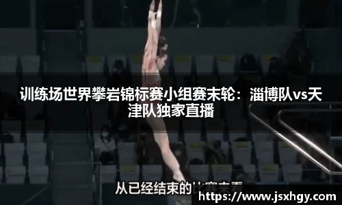 训练场世界攀岩锦标赛小组赛末轮：淄博队vs天津队独家直播